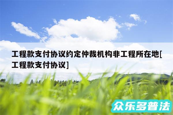 工程款支付协议约定仲裁机构非工程所在地及工程款支付协议