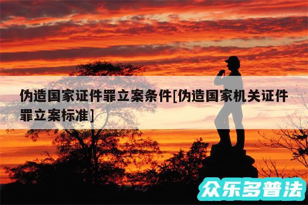 伪造国家证件罪立案条件及伪造国家机关证件罪立案标准