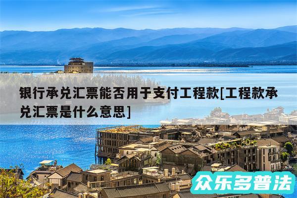 银行承兑汇票能否用于支付工程款及工程款承兑汇票是什么意思