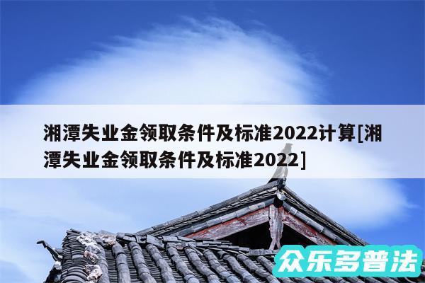 湘潭失业金领取条件及标准2024计算及湘潭失业金领取条件及标准2024