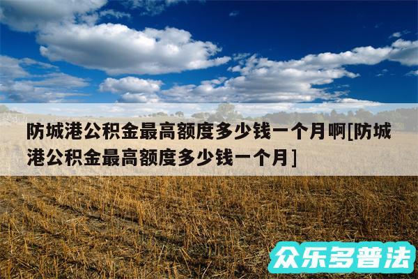 防城港公积金最高额度多少钱一个月啊及防城港公积金最高额度多少钱一个月