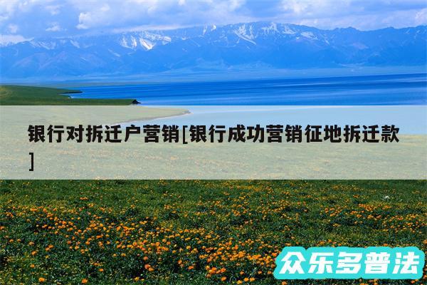 银行对拆迁户营销及银行成功营销征地拆迁款