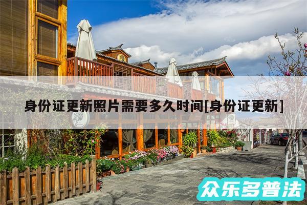 身份证更新照片需要多久时间及身份证更新