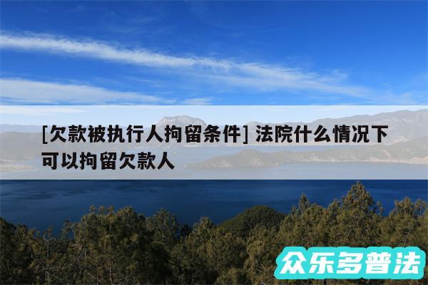 及欠款被执行人拘留条件 法院什么情况下可以拘留欠款人