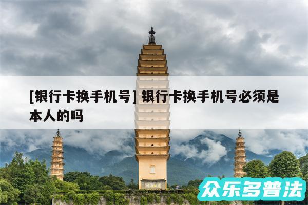 及银行卡换手机号 银行卡换手机号必须是本人的吗