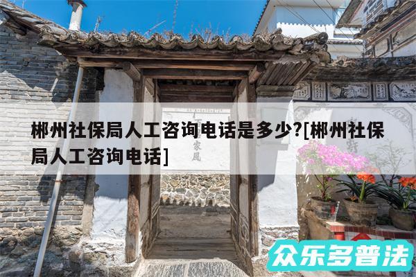 郴州社保局人工咨询电话是多少?及郴州社保局人工咨询电话