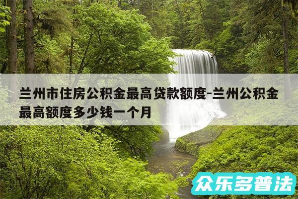 兰州市住房公积金最高贷款额度-兰州公积金最高额度多少钱一个月