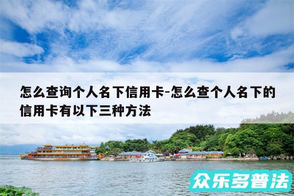怎么查询个人名下信用卡-怎么查个人名下的信用卡有以下三种方法