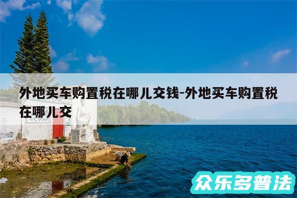 外地买车购置税在哪儿交钱-外地买车购置税在哪儿交