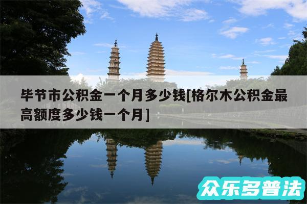 毕节市公积金一个月多少钱及格尔木公积金最高额度多少钱一个月