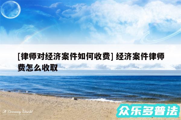 及律师对经济案件如何收费 经济案件律师费怎么收取