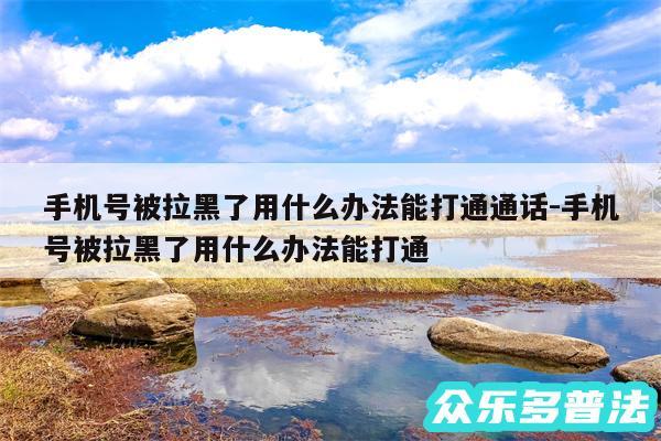 手机号被拉黑了用什么办法能打通通话-手机号被拉黑了用什么办法能打通