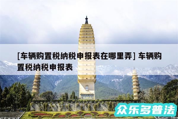 及车辆购置税纳税申报表在哪里弄 车辆购置税纳税申报表