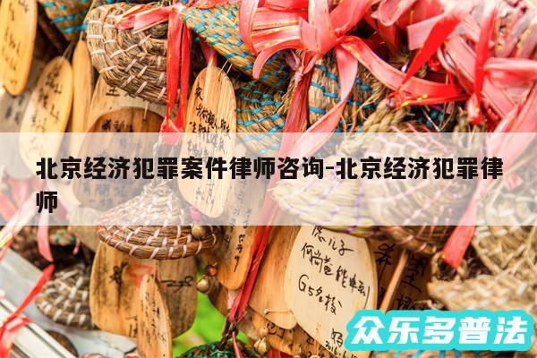 北京经济犯罪案件律师咨询-北京经济犯罪律师