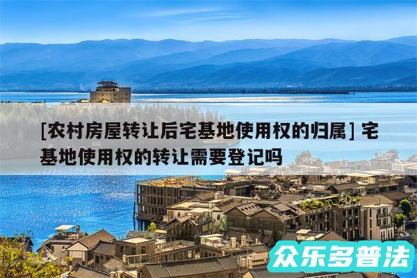 及农村房屋转让后宅基地使用权的归属 宅基地使用权的转让需要登记吗