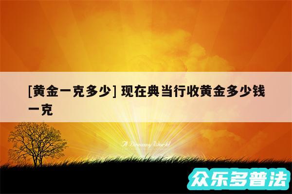 及黄金一克多少 现在典当行收黄金多少钱一克