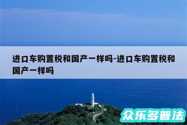 进口车购置税和国产一样吗-进口车购置税和国产一样吗