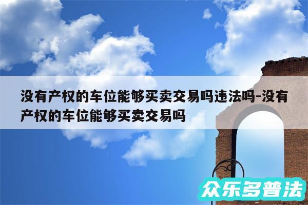 没有产权的车位能够买卖交易吗违法吗-没有产权的车位能够买卖交易吗