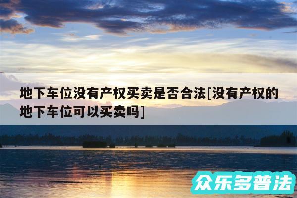 地下车位没有产权买卖是否合法及没有产权的地下车位可以买卖吗