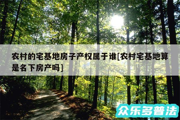 农村的宅基地房子产权属于谁及农村宅基地算是名下房产吗