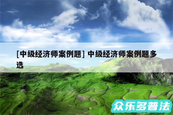 及中级经济师案例题 中级经济师案例题多选