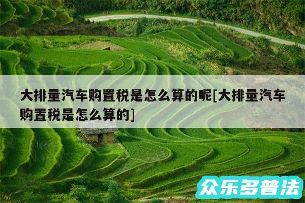 大排量汽车购置税是怎么算的呢及大排量汽车购置税是怎么算的