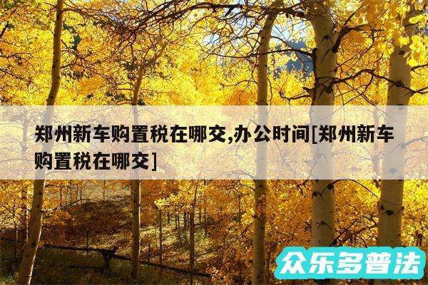 郑州新车购置税在哪交,办公时间及郑州新车购置税在哪交