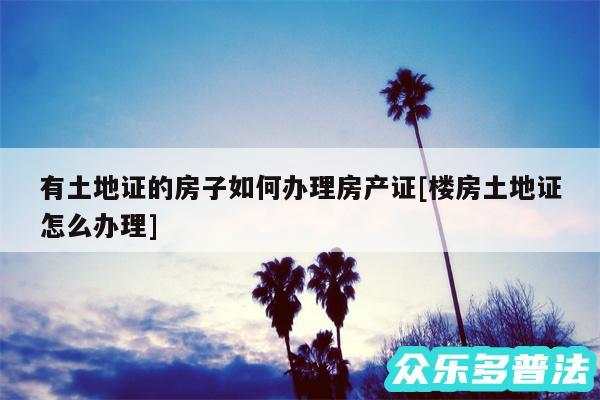 有土地证的房子如何办理房产证及楼房土地证怎么办理