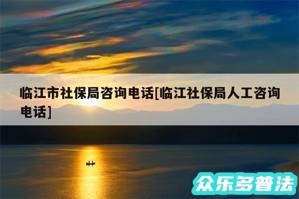 临江市社保局咨询电话及临江社保局人工咨询电话