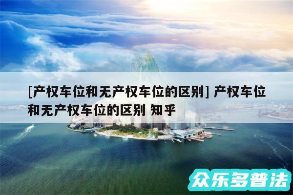 及产权车位和无产权车位的区别 产权车位和无产权车位的区别 知乎