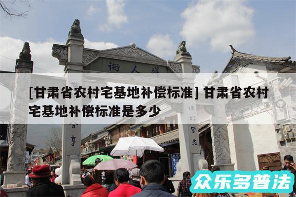及甘肃省农村宅基地补偿标准 甘肃省农村宅基地补偿标准是多少