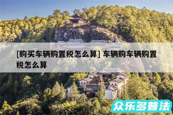 及购买车辆购置税怎么算 车辆购车辆购置税怎么算
