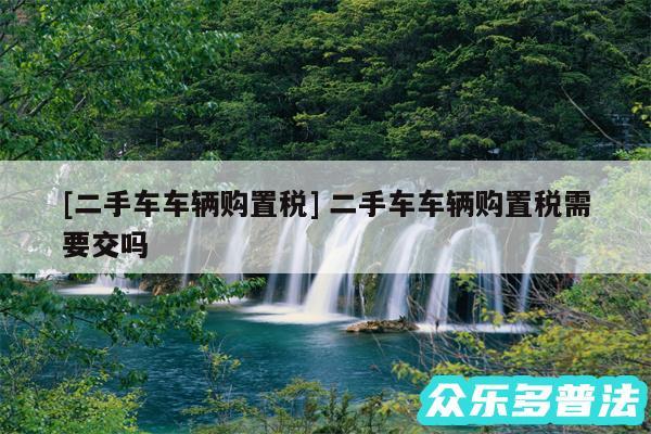 及二手车车辆购置税 二手车车辆购置税需要交吗