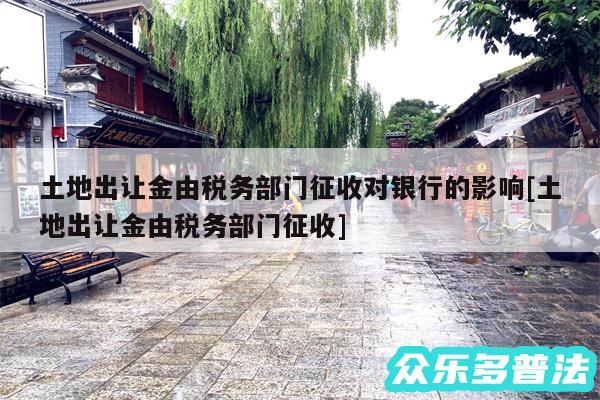 土地出让金由税务部门征收对银行的影响及土地出让金由税务部门征收