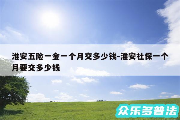 淮安五险一金一个月交多少钱-淮安社保一个月要交多少钱