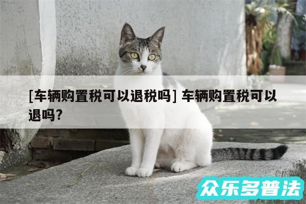 及车辆购置税可以退税吗 车辆购置税可以退吗?