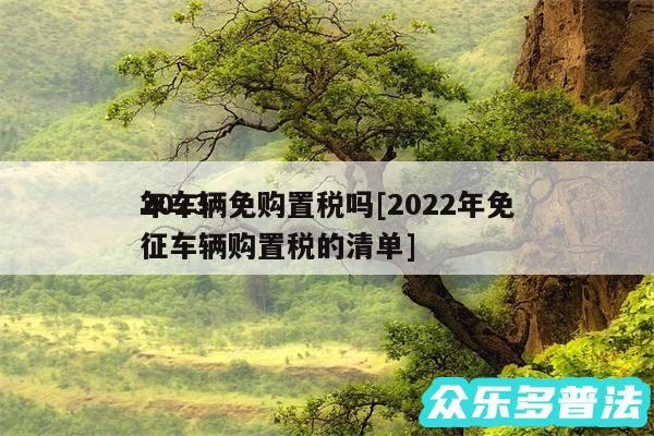 2024
年车辆免购置税吗及2024年免征车辆购置税的清单