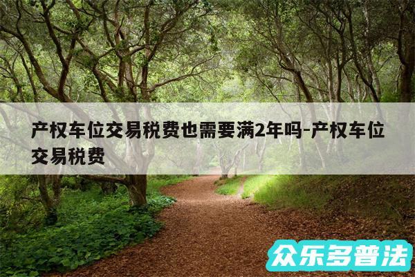 产权车位交易税费也需要满2年吗-产权车位交易税费