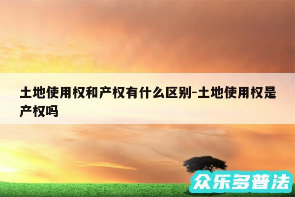 土地使用权和产权有什么区别-土地使用权是产权吗