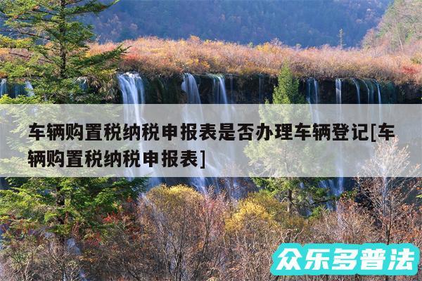 车辆购置税纳税申报表是否办理车辆登记及车辆购置税纳税申报表