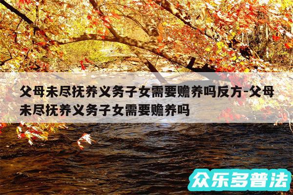 父母未尽抚养义务子女需要赡养吗反方-父母未尽抚养义务子女需要赡养吗