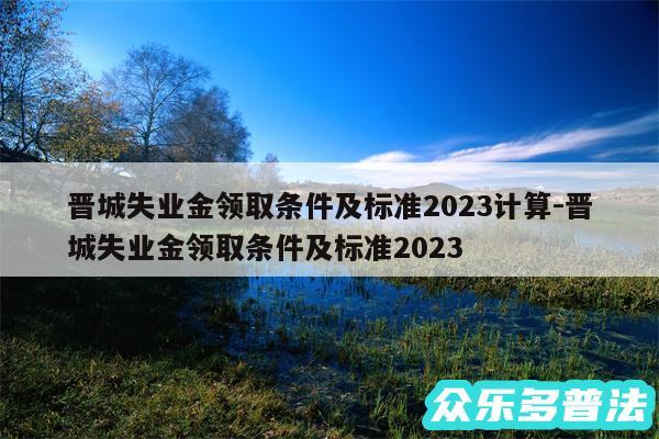 晋城失业金领取条件及标准2024计算-晋城失业金领取条件及标准2024