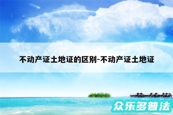 不动产证土地证的区别-不动产证土地证