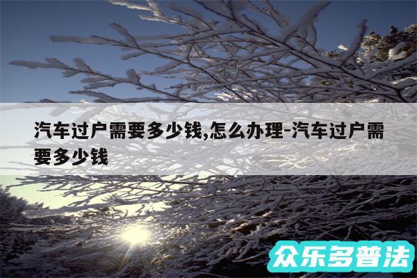汽车过户需要多少钱,怎么办理-汽车过户需要多少钱
