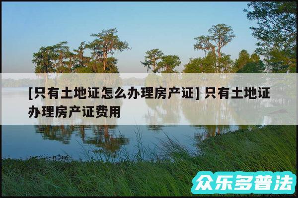 及只有土地证怎么办理房产证 只有土地证办理房产证费用