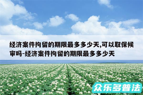 经济案件拘留的期限最多多少天,可以取保候审吗-经济案件拘留的期限最多多少天