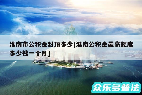 淮南市公积金封顶多少及淮南公积金最高额度多少钱一个月