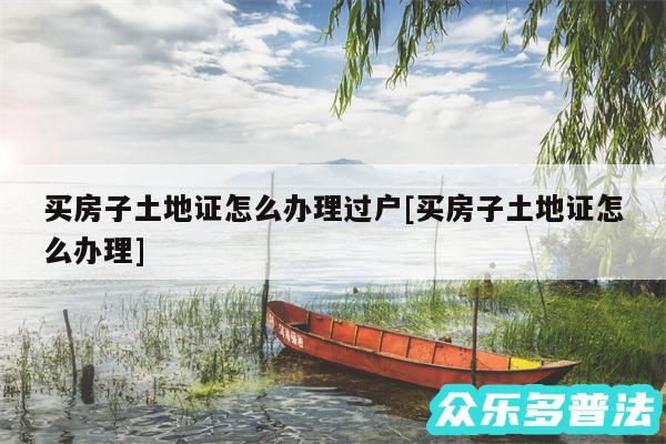 买房子土地证怎么办理过户及买房子土地证怎么办理