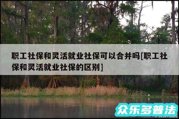 职工社保和灵活就业社保可以合并吗及职工社保和灵活就业社保的区别