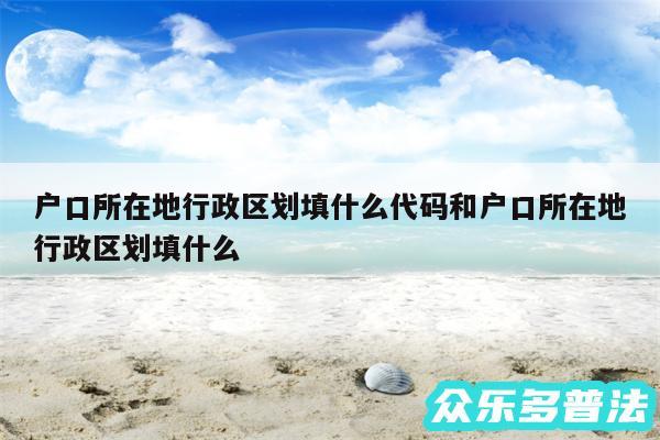 户口所在地行政区划填什么代码和户口所在地行政区划填什么